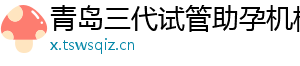青岛三代试管助孕机构	